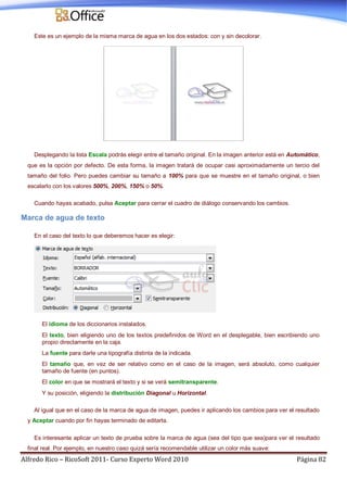 Alfredo Rico – RicoSoft 2011- Curso Experto Word 2010 Página 82
Este es un ejemplo de la misma marca de agua en los dos estados: con y sin decolorar.
Desplegando la lista Escala podrás elegir entre el tamaño original. En la imagen anterior está en Automático,
que es la opción por defecto. De esta forma, la imagen tratará de ocupar casi aproximadamente un tercio del
tamaño del folio. Pero puedes cambiar su tamaño a 100% para que se muestre en el tamaño original, o bien
escalarlo con los valores 500%, 200%, 150% o 50%.
Cuando hayas acabado, pulsa Aceptar para cerrar el cuadro de diálogo conservando los cambios.
Marca de agua de texto
En el caso del texto lo que deberemos hacer es elegir:
El idioma de los diccionarios instalados.
El texto, bien eligiendo uno de los textos predefinidos de Word en el desplegable, bien escribiendo uno
propio directamente en la caja.
La fuente para darle una tipografía distinta de la indicada.
El tamaño que, en vez de ser relativo como en el caso de la imagen, será absoluto, como cualquier
tamaño de fuente (en puntos).
El color en que se mostrará el texto y si se verá semitransparente.
Y su posición, eligiendo la distribución Diagonal u Horizontal.
Al igual que en el caso de la marca de agua de imagen, puedes ir aplicando los cambios para ver el resultado
y Aceptar cuando por fin hayas terminado de editarla.
Es interesante aplicar un texto de prueba sobre la marca de agua (sea del tipo que sea)para ver el resultado
final real. Por ejemplo, en nuestro caso quizá sería recomendable utilizar un color más suave:
 