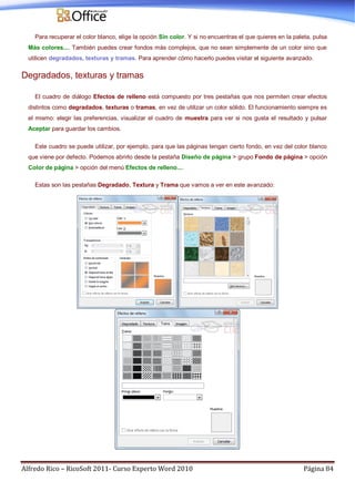 Alfredo Rico – RicoSoft 2011- Curso Experto Word 2010 Página 84
Para recuperar el color blanco, elige la opción Sin color. Y si no encuentras el que quieres en la paleta, pulsa
Más colores.... También puedes crear fondos más complejos, que no sean simplemente de un color sino que
utilicen degradados, texturas y tramas. Para aprender cómo hacerlo puedes visitar el siguiente avanzado.
Degradados, texturas y tramas
El cuadro de diálogo Efectos de relleno está compuesto por tres pestañas que nos permiten crear efectos
distintos como degradados, texturas o tramas, en vez de utilizar un color sólido. El funcionamiento siempre es
el mismo: elegir las preferencias, visualizar el cuadro de muestra para ver si nos gusta el resultado y pulsar
Aceptar para guardar los cambios.
Este cuadro se puede utilizar, por ejemplo, para que las páginas tengan cierto fondo, en vez del color blanco
que viene por defecto. Podemos abrirlo desde la pestaña Diseño de página > grupo Fondo de página > opción
Color de página > opción del menú Efectos de relleno....
Estas son las pestañas Degradado, Textura y Trama que vamos a ver en este avanzado:
 