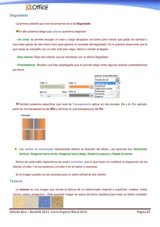 Alfredo Rico – RicoSoft 2011- Curso Experto Word 2010 Página 85
Degradado
La primera pestaña que nos encontramos es la de Degradado.
En ella podemos elegir qué colores queremos degradar:
- Un color: te permite escoger un color y luego desplazar una barra para indicar qué grado de claridad o
oscuridad aplicar de ese mismo tono para generar el contraste del degradado. En la práctica observarás que lo
que haces es mezclarlo con un color más bien negro, blanco o similar al elegido.
- Dos colores: Eligir dos colores, que se mezclarán con un efecto degradado.
- Preestablecer: Muestra una lista desplegable que te permite elegir entre algunos diseños preestablecidos
por Word.
También podemos especificar qué nivel de Transparencia aplicar en dos escalas: De y A. Por ejemplo,
partir de una transparencia del 50% y terminar en una transparencia del 5%.
Los estilos de sombreado básicamente definen la dirección del efecto. Las opciones son Horizontal,
Vertical, Diagonal hacia arriba, Diagonal hacia abajo, Desde la esquina y Desde el centro.
Dentro de cada estilo disponemos de cuatro variantes, que lo que hacen es modificar la disposición de los
colores: el color 1 en los extremos y el color 2 en el interior y viceversa.
En la imagen puedes ver las variantes para un estilo vertical de dos colores.
Textura
La textura es una imagen que simula la textura de un determinado material o superfície: madera, metal,
corcho, piedra, pergamino... Ésta pequeña imagen se aplica de forma repetitiva para crear un efecto completo.
 