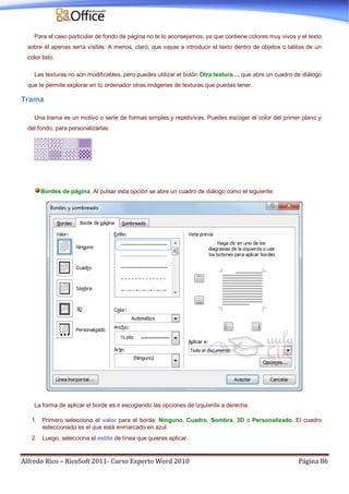 Alfredo Rico – RicoSoft 2011- Curso Experto Word 2010 Página 86
Para el caso particular de fondo de página no te lo aconsejamos, ya que contiene colores muy vivos y el texto
sobre él apenas sería visible. A menos, claro, que vayas a introducir el texto dentro de objetos o tablas de un
color listo.
Las texturas no son modificables, pero puedes utilizar el botón Otra textura..., que abre un cuadro de diálogo
que te permite explorar en tu ordenador otras imágenes de texturas que puedas tener.
Trama
Una trama es un motivo o serie de formas simples y repetivivas. Puedes escoger el color del primer plano y
del fondo, para personalizarlas.
Bordes de página. Al pulsar esta opción se abre un cuadro de diálogo como el siguiente:
La forma de aplicar el borde es ir escogiendo las opciones de izquierda a derecha.
1. Primero selecciona el valor para el borde: Ninguno, Cuadro, Sombra, 3D o Personalizado. El cuadro
seleccionado es el que está enmarcado en azul.
2. Luego, selecciona el estilo de línea que quieres aplicar.
 