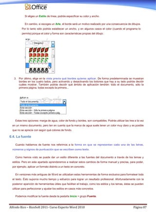 Alfredo Rico – RicoSoft 2011- Curso Experto Word 2010 Página 87
Si eliges un Estilo de línea, podrás especificar su color y ancho.
En cambio, si escoges un Arte, el borde será un motivo realizado por una consecuencia de dibujos.
Por lo tanto sólo podrás establecer un ancho, y en algunos casos el color (cuando el programa lo
permita) porque el color y forma son características propias del dibujo.
3. Por último, elige en la vista previa qué bordes quieres aplicar. De forma predeterminada se muestran
bordes en los cuatro lados, pero activando y desactivando los botones que hay a su lado podrás decidir
cuáles mostrar. También podrás decidir qué ámbito de aplicación tendrán: todo el documento, sólo la
primera página, todas excepto la primera...
Estas tres opciones: marga de agua, color de fondo y bordes, son compatibles. Podrás utilizar las tres a la vez
en un mismo documento, pero ten en cuenta que la marca de agua suele tener un color muy claro y es posible
que no se aprecie con según qué colores de fondo.
6.4. La fuente
Cuando hablamos de fuente nos referimos a la forma en que se representan cada una de las letras,
números y signos de puntuación que se escriben como texto.
Como hemos visto se puede dar un estilo diferente a las fuentes del documento a través de los temas y
estilos. Pero en este apartado aprenderemos a realizar estos cambios de forma manual y precisa, para poder,
por ejemplo, aplicar un formato distinto a un texto en concreto.
En versiones más antiguas de Word se utilizaban estas herramientas de forma exclusiva para formatear todo
el texto. Ésto suponía mucho tiempo y esfuerzo para lograr un resultado profesional. Afortunadamente con la
posterior aparición de herramientas útiles que facilitan el trabajo, como los estilos y los temas, éstas se pueden
utilizar para perfeccionar y ajustar los estilos en casos más concretos.
Podemos modificar la fuente desde la pestaña Inicio > grupo Fuente.
 