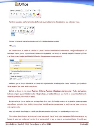 Alfredo Rico – RicoSoft 2011- Curso Experto Word 2010 Página 88
También aparecen las herramientas de formato automáticamente al seleccionar una palabra o frase.
Vamos a comentar las herramientas más importantes de estos paneles.
Fuente
De forma común, al hablar de cambiar la fuente o aplicar una fuente nos referiremos a elegir la tipografía. En
la imagen vemos que la tipografía de fuente actual es Calibri. Haciendo clic sobre el pequeño triángulo que hay
a su derecha se despliega el listado de fuentes disponibles en nuestro equipo.
Observa que el propio nombre de la fuente está representado en ese tipo de fuente, de forma que podemos
ver el aspecto que tiene antes de aplicarlo.
La lista se divide en tres zonas: Fuentes del tema, Fuentes utilizadas recientemente y Todas las fuentes.
Esto es así para que el listado resulte más práctico y, si estás utilizando una fuente la encuentres fácilmente
entre las primeras posiciones de la lista.
Podemos hacer clic en las flechas arriba y abajo de la barra de desplazamiento de la derecha para que vayan
apareciendo todos los tipos de letra disponibles, también podemos desplazar el botón central para movernos
más rápidamente.
Una vez hemos encontrado la fuente que buscamos basta con hacer clic sobre ella para aplicarla.
Si conoces el nombre no será necesario que busques la fuente en la lista, puedes escribirlo directamente en
la caja de texto que contiene el nombre de la fuente actual, ya que se trata de un cuadro editable. A medida que
 