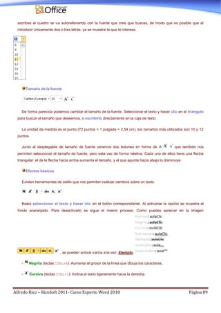 Alfredo Rico – RicoSoft 2011- Curso Experto Word 2010 Página 89
escribes el cuadro se va autorellenando con la fuente que cree que buscas, de modo que es posible que al
introducir únicamente dos o tres letras, ya se muestre la que te interesa.
Tamaño de la fuente
De forma parecida podemos cambiar el tamaño de la fuente. Seleccionar el texto y hacer clic en el triángulo
para buscar el tamaño que deseemos, o escribirlo directamente en la caja de texto.
La unidad de medida es el punto (72 puntos = 1 pulgada = 2,54 cm), los tamaños más utilizados son 10 y 12
puntos.
Junto al desplegable de tamaño de fuente veremos dos botones en forma de A que también nos
permiten seleccionar el tamaño de fuente, pero esta vez de forma relativa. Cada uno de ellos tiene una flecha
triangular: el de la flecha hacia arriba aumenta el tamaño, y el que apunta hacia abajo lo disminuye.
Efectos básicos
Existen herramientas de estilo que nos permiten realizar cambios sobre un texto.
Basta seleccionar el texto y hacer clic en el botón correspondiente. Al activarse la opción se muestra el
fondo anaranjado. Para desactivarlo se sigue el mismo proceso. Como puedes apreciar en la imagen
, se pueden activar varios a la vez: Ejemplo.
- Negrita (teclas CTRL+B): Aumenta el grosor de la línea que dibuja los caracteres.
- Cursiva (teclas CTRL+I): Inclina el texto ligeramente hacia la derecha.
 