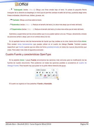 Alfredo Rico – RicoSoft 2011- Curso Experto Word 2010 Página 90
- Subrayado (teclas CTRL+U): Dibuja una línea simple bajo el texto. Si pulsas la pequeña flecha
triangular de su derecha se despliega un menú que te permite cambiar el estilo de la línea, pudiendo elegir entre
líneas onduladas, discontínuas, dobles, gruesas, etc.
- Tachado: Dibuja una línea sobre el texto.
- Subíndice (teclas CTRL+ =): Reduce el tamaño del texto y lo sitúa más abajo que el resto del texto.
- Superíndice (teclas CTRL+ +): Reduce el tamaño del texto y lo sitúa más arriba que el resto del texto.
Subíndice y superíndice son los únicos estilos que no se pueden aplicar a la vez. Porque, obviamente, el texto
se posiciona arriba o abajo, pero no en ambos sitios a la vez.
En el apartado hemos visto las herramientas de fuente que hay visibles en la cinta, dentro de la ficha Inicio.
Pero existen otras herramientas que puedes utilizar en el cuadro de diálogo Fuente. También puedes
especificar qué fuente quieres que se utilice de forma predeterminada en todos los nuevos documentos que
crees. Para saber más visita el siguiente avanzado:
Cuadro Fuente y características OpenType
En la pestaña Inicio > grupo Fuente encontramos las opciones más comunes para la modificación de las
fuentes de nuestro documento. Pero podemos ver todas las opciones posibles si accedemos al cuadro de
diálogo Fuente. Para hacerlo hay que pulsar en la parte inferior derecha del grupo.
El cuadro se organiza en dos pestañas: Fuente y Avanzado.
 