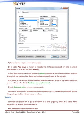 Alfredo Rico – RicoSoft 2011- Curso Experto Word 2010 Página 91
Podremos cambiar cualquier característica de éstas.
En el cuadro Vista previa se muestra el resultado final. Si habías seleccionado un texto en concreto
aparecerá Este. Si no se verá otro texto (+Cuerpo).
Cuando el resultado sea el buscado, pulsaremos Aceptar los cambios. El nuevo formato de fuente se aplicará
al nuevo texto que insertes, o bien al texto que hubiéses seleccionado antes de abrir el cuadro.
Si lo quieres es que se utilice el formato de fuente especificado en cada uno de los documentos nuevos que
crees en un futuro, pulsa el botón Establecer como predeterminado.
El botón Efectos de texto lo veremos en otro avanzado.
Vamos a ver algunas de las características de éstas pestañas que no son accesibles directamente desde la
cinta, puesto que las de la cinta las veremos en el tema.
Fuente
La mayoría de opciones son las que se encuentran en la cinta: tipografía y tamaño de la fuente, efectos
básicos, color de la fuente, estilos de subrayado...
Pero además encontramos otros efectos como:
 