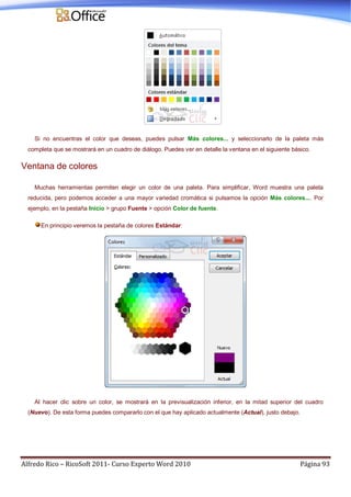 Alfredo Rico – RicoSoft 2011- Curso Experto Word 2010 Página 93
Si no encuentras el color que deseas, puedes pulsar Más colores... y seleccionarlo de la paleta más
completa que se mostrará en un cuadro de diálogo. Puedes ver en detalle la ventana en el siguiente básico.
Ventana de colores
Muchas herramientas permiten elegir un color de una paleta. Para simplificar, Word muestra una paleta
reducida, pero podemos acceder a una mayor variedad cromática si pulsamos la opción Más colores.... Por
ejemplo, en la pestaña Inicio > grupo Fuente > opción Color de fuente.
En principio veremos la pestaña de colores Estándar:
Al hacer clic sobre un color, se mostrará en la previsualización inferior, en la mitad superior del cuadro
(Nuevo). De esta forma puedes compararlo con el que hay aplicado actualmente (Actual), justo debajo.
 