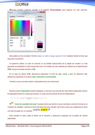 Alfredo Rico – RicoSoft 2011- Curso Experto Word 2010 Página 94
Aunque también podemos acceder a la pestaña Personalizado para disponer de más opciones.
Esta paleta es más completa. Permite elegir un color y luego ajustar el tono deseado desde la barra que
hay justo a la derecha.
Si queremos utilizar un color en concreto no es factible seleccionarlo de la paleta de muestra. Lo más
apropiado es establecer el valor exacto del mismo. El modelo de color utilizado por defecto es la especificación
RGB, aunque se puede cambiar a HSL.
En el caso de utilizar RGB, deberemos especificar el nivel de rojo, verde y azul. Si utilizamos HSL
deberemos especificar el nivel de matiz, saturación y luminosidad.
También, como en el caso anterior, dispondremos de una vista previa.
Desde la opción Degradado puedes desplegar un submenú que permite dar cierto efecto degradado al texto.
El degradado tendrá en cuenta todo el texto, no cada una de las letras de forma independiente.
Color de resaltado del texto: Al pulsar sobre este botón el cursor cambiará y tomará la forma de un
rotulador de resaltado. Colorea el fondo del texto del color indicado, del mismo modo que resaltaríamos sobre
una hoja de papel con un rotulador.
Para cambiar el color, pulsa la flecha de la derecha y selecciona cualquiera de la paleta de colores
disponibles.
 