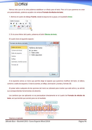 Alfredo Rico – RicoSoft 2011- Curso Experto Word 2010 Página 96
Hemos visto que en la cinta podemos establecer un efecto para el texto. Pero si lo que queremos es crear
uno personalizado, podemos acceder a la ventana Formato de efectos de texto:
1. Abrimos el cuadro de diálogo Fuente, desde la esquina de su grupo, en la pestaña Inicio:
2. En la zona inferior del cuadro, pulsamos el botón Efectos de texto.
El cuadro tiene el siguiente aspecto:
A la izquierda vemos un menú que permite elegir el aspecto que queremos modificar del texto: el relleno,
contorno o estilo de esquema. O bien la sombra, el reflejo, iluminación y bordes y formato 3D.
Al pulsar sobre cualquiera de las opciones del menú se coloreará para mostrar que está activa y se abrirán
sus correspondientes herramientas a la derecha.
Los cambios que vas aplicando no se previsualizan directamente en el cuadro de Formato de efectos de
texto, así que tendrás que cerrarlo para ver el resultado.
Veamos un ejemplo:
 