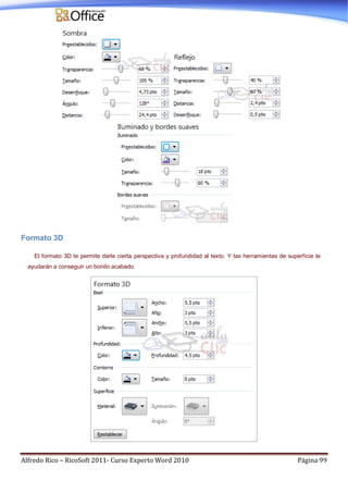 Alfredo Rico – RicoSoft 2011- Curso Experto Word 2010 Página 99
Formato 3D
El formato 3D te permite darle cierta perspectiva y profundidad al texto. Y las herramientas de superfície te
ayudarán a conseguir un bonito acabado.
 