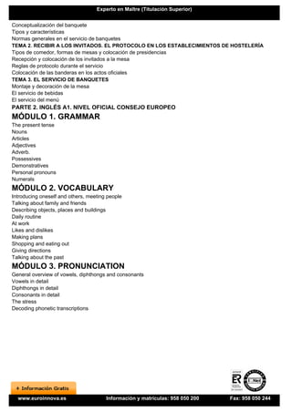 Experto en Maître (Titulación Superior)


Conceptualización del banquete
Tipos y características
Normas generales en el servicio de banquetes
TEMA 2. RECIBIR A LOS INVITADOS. EL PROTOCOLO EN LOS ESTABLECIMIENTOS DE HOSTELERÍA
Tipos de comedor, formas de mesas y colocación de presidencias
Recepción y colocación de los invitados a la mesa
Reglas de protocolo durante el servicio
Colocación de las banderas en los actos oficiales
TEMA 3. EL SERVICIO DE BANQUETES
Montaje y decoración de la mesa
El servicio de bebidas
El servicio del menú
PARTE 2. INGLÉS A1. NIVEL OFICIAL CONSEJO EUROPEO
MÓDULO 1. GRAMMAR
The present tense
Nouns
Articles
Adjectives
Adverb.
Possessives
Demonstratives
Personal pronouns
Numerals
MÓDULO 2. VOCABULARY
Introducing oneself and others, meeting people
Talking about family and friends
Describing objects, places and buildings
Daily routine
At work
Likes and dislikes
Making plans
Shopping and eating out
Giving directions
Talking about the past
MÓDULO 3. PRONUNCIATION
General overview of vowels, diphthongs and consonants
Vowels in detail
Diphthongs in detail
Consonants in detail
The stress
Decoding phonetic transcriptions




  www.euroinnova.es                    Información y matrículas: 958 050 200   Fax: 958 050 244
 