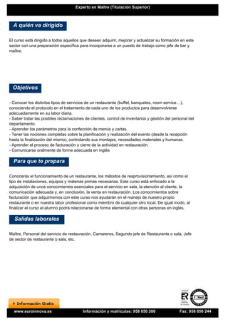 Experto en Maître (Titulación Superior)



  A quién va dirigido

El curso está dirigido a todos aquellos que deseen adquirir, mejorar y actualizar su formación en este
sector con una preparación específica para incorporarse a un puesto de trabajo como jefe de bar y
maître.




  Objetivos

- Conocer los distintos tipos de servicios de un restaurante (buffet, banquetes, room service…),
conociendo el protocolo en el tratamiento de cada uno de los productos para desenvolverse
adecuadamente en su labor diaria.
- Saber tratar las posibles reclamaciones de clientes, control de inventarios y gestión del personal del
departamento.
- Aprender los parámetros para la confección de menús y cartas.
- Tener las nociones completas sobre la planificación y realización del evento (desde la recepción
hasta la finalización del mismo), controlando sus montajes, necesidades materiales y humanas.
- Aprender el proceso de facturación y cierre de la actividad en restauración.
- Comunicarse oralmente de forma adecuada en inglés

  Para que te prepara

Conocerás el funcionamiento de un restaurante, los métodos de reaprovisionamiento, así como el
tipo de instalaciones, equipos y materias primas necesarias. Este curso está enfocado a la
adquisición de unos conocimientos esenciales para el servicio en sala, la atención al cliente, la
comunicación adecuada y, en conclusión, la venta en restauración. Los conocimientos sobre
facturación que adquiriremos con este curso nos ayudarán en el manejo de nuestro propio
restaurante o en nuestra labor profesional como miembro de cualquier otro local. De igual modo, al
finalizar el curso el alumno podrá relacionarse de forma elemental con otras personas en inglés.

  Salidas laborales

Maître. Personal del servicio de restauración. Camareros, Segundo jefe de Restaurante o sala, Jefe
de sector de restaurante o sala, etc.




  www.euroinnova.es                      Información y matrículas: 958 050 200                 Fax: 958 050 244
 