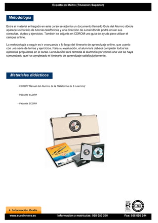 Experto en Maître (Titulación Superior)



 Metodología

Entre el material entregado en este curso se adjunta un documento llamado Guía del Alumno dónde
aparece un horario de tutorías telefónicas y una dirección de e-mail dónde podrá enviar sus
consultas, dudas y ejercicios. También se adjunta en CDROM una guía de ayuda para utilizar el
campus online.

La metodología a seguir es ir avanzando a lo largo del itinerario de aprendizaje online, que cuenta
con una serie de temas y ejercicios. Para su evaluación, el alumno/a deberá completar todos los
ejercicios propuestos en el curso. La titulación será remitida al alumno/a por correo una vez se haya
comprobado que ha completado el itinerario de aprendizaje satisfactoriamente.




   Materiales didácticos

        - CDROM 'Manual del Alumno de la Plataforma de E-Learning'


        - Paquete SCORM


        - Paquete SCORM




  www.euroinnova.es                       Información y matrículas: 958 050 200               Fax: 958 050 244
 
