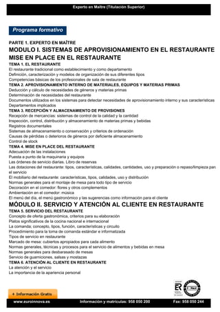 Experto en Maître (Titulación Superior)




  Programa formativo

PARTE 1. EXPERTO EN MAÎTRE
MODULO I. SISTEMAS DE APROVISIONAMIENTO EN EL RESTAURANTE Y
MISE EN PLACE EN EL RESTAURANTE
TEMA 1. EL RESTAURANTE
El restaurante tradicional como establecimiento y como departamento
Definición, caracterización y modelos de organización de sus diferentes tipos
Competencias básicas de los profesionales de sala de restaurante
TEMA 2. APROVISIONAMIENTO INTERNO DE MATERIALES, EQUIPOS Y MATERIAS PRIMAS
Deducción y cálculo de necesidades de géneros y materias primas
Determinación de necesidades del restaurante
Documentos utilizados en los sistemas para detectar necesidades de aprovisionamiento interno y sus características
Departamentos implicados
TEMA 3. RECEPCIÓN Y ALMACENAMIENTO DE PROVISIONES
Recepción de mercancías: sistemas de control de la calidad y la cantidad
Inspección, control, distribución y almacenamiento de materias primas y bebidas
Registros documentales
Sistemas de almacenamiento o conservación y criterios de ordenación
Causas de pérdidas o deterioros de géneros por deficiente almacenamiento
Control de stock
TEMA 4. MISE EN PLACE DEL RESTAURANTE
Adecuación de las instalaciones
Puesta a punto de la maquinaria y equipos
Las órdenes de servicio diarias. Libro de reservas
Las dotaciones del restaurante: tipos, características, calidades, cantidades, uso y preparación o repaso/limpieza para
el servicio
El mobiliario del restaurante: características, tipos, calidades, uso y distribución
Normas generales para el montaje de mesa para todo tipo de servicio
Decoración en el comedor: flores y otros complementos
Ambientación en el comedor: música
El menú del día, el menú gastronómico y las sugerencias como información para el cliente
MÓDULO II. SERVICIO Y ATENCIÓN AL CLIENTE EN RESTAURANTE
TEMA 5. SERVICIO DEL RESTAURANTE
Concepto de oferta gastronómica, criterios para su elaboración
Platos significativos de la cocina nacional e internacional
La comanda; concepto, tipos, función, características y circuito
Procedimiento para la toma de comanda estándar e informatizada
Tipos de servicio en restaurante
Marcado de mesa: cubiertos apropiados para cada alimento
Normas generales, técnicas y procesos para el servicio de alimentos y bebidas en mesa
Normas generales para desbarasado de mesas
Servicio de guarniciones, salsas y mostazas
TEMA 6. ATENCIÓN AL CLIENTE EN RESTAURANTE
La atención y el servicio
La importancia de la apariencia personal




  www.euroinnova.es                     Información y matrículas: 958 050 200                Fax: 958 050 244
 