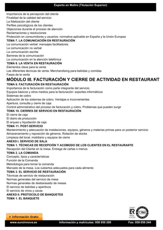 Experto en Maître (Titulación Superior)


Importancia de la percepción del cliente
Finalidad de la calidad del servicio
La fidelización del cliente
Perfiles psicológicos de los clientes
Objeciones durante el proceso de atención
Reclamaciones y resoluciones
Protección en consumidores y usuarios: normativa aplicable en España y la Unión Europea
TEMA 7. LA COMUNICACIÓN EN RESTAURACIÓN
La comunicación verbal: mensajes facilitadores
La comunicación no verbal
La comunicación escrita
Barreras de la comunicación
La comunicación en la atención telefónica
TEMA 8. LA VENTA EN RESTAURACIÓN
Elementos clave para la venta
Las diferentes técnicas de venta. Merchandising para bebidas y comidas
Fases de la venta
MÓDULO III. FACTURACIÓN Y CIERRE DE ACTIVIDAD EN RESTAURANTE
TEMA 9. FACTURACIÓN EN RESTAURACIÓN
Importancia de la facturación como parte integrante del servicio
Equipos básicos y otros medios para la facturación: soportes informáticos
Sistemas de cobro
Aplicación de los sistemas de cobro. Ventajas e inconvenientes
Apertura, consulta y cierre de caja
Control administrativo del proceso de facturación y cobro. Problemas que pueden surgir
TEMA 10. CIERRES DE SERVICIO EN RESTAURACIÓN
El cierre de caja
El diario de producción
El arqueo y liquidación de caja
TEMA 11. POST-SERVICIO
Mantenimiento y adecuación de instalaciones, equipos, géneros y materias primas para un posterior servicio
Almacenamiento y reposición de géneros. Rotación de stocks
Limpieza del local, mobiliario y equipos de cierre
ANEXO I. SERVICIO DE SALA
TEMA 1. TÉCNICAS DE RECEPCIÓN Y ACOMODO DE LOS CLIENTES EN EL RESTAURANTE
Recepción del Cliente en la mesa. Entrega de cartas o menús
TEMA 2. LA COMANDA
Concepto, tipos y características
Función de la Comanda
Metodología para tomar la comanda
Marcado de la mesa. Los cubiertos adecuados para cada alimento
TEMA 3. EL SERVICIO DE RESTAURACIÓN
Técnicas de servicio de restauración
Normas generales del servicio de mesa
Normas generales de desbarasado de mesas
El servicio de bebidas y aperitivos
El servicio de vinos y cavas
ANEXO II. PROTOCOLO DE BANQUETES
TEMA 1. EL BANQUETE




  www.euroinnova.es                    Información y matrículas: 958 050 200               Fax: 958 050 244
 
