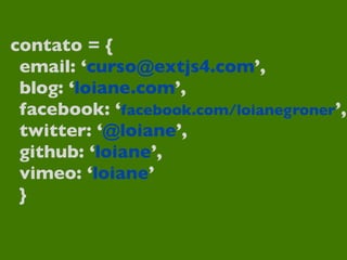 contato = {
 email: ‘curso@extjs4.com’,
 blog: ‘loiane.com’,
 facebook: ‘facebook.com/loianegroner’,
 twitter: ‘@loiane’,
 github: ‘loiane’,
 vimeo: ‘loiane’
 }
 