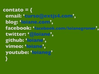 contato = {
email: ‘curso@extjs4.com’,
blog: ‘loiane.com’,
facebook: ‘facebook.com/loianegroner’,
twitter: ‘@loiane’,
github: ‘loiane’,
vimeo: ‘loiane’,
youtube: ‘loianeg’
}