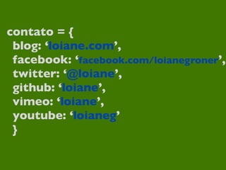contato = {
 blog: ‘loiane.com’,
 facebook: ‘facebook.com/loianegroner’,
 twitter: ‘@loiane’,
 github: ‘loiane’,
 vimeo: ‘loiane’,
 youtube: ‘loianeg’
 }
 