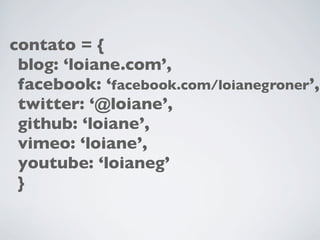 contato = {
 blog: ‘loiane.com’,
 facebook: ‘facebook.com/loianegroner’,
 twitter: ‘@loiane’,
 github: ‘loiane’,
 vimeo: ‘loiane’,
 youtube: ‘loianeg’
 }
 