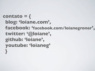 contato = {
blog: ‘loiane.com’,
facebook: ‘facebook.com/loianegroner’,
twitter: ‘@loiane’,
github: ‘loiane’,
youtube: ‘loianeg’
}

 