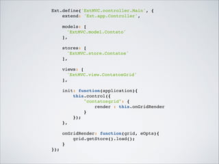 Ext.define('ExtMVC.controller.Main', {!
extend: 'Ext.app.Controller',!

!
models: [!
! 'ExtMVC.model.Contato'!
],!

!
stores: [!
! 'ExtMVC.store.Contatos'!
],!

!
views: [!
! 'ExtMVC.view.ContatosGrid'!
],!

!
init: function(application){!
this.control({!
"contatosgrid": {!
render : this.onGridRender!
}!
});!
},!

!
onGridRender: function(grid, eOpts){!
grid.getStore().load();!
}!
});!

 