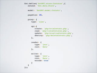 Ext.define('ExtMVC.store.Contatos',{!
! extend: 'Ext.data.Store',!

!

!

model: 'ExtMVC.model.Contato',!

!

pageSize: 20,!

!
!

proxy: {!
! type: 'ajax',!

!
!
!
!
!
!

!
!
!
!
!
!

api:{!
! create: 'php/criaContato.php',!
! read: 'php/listaContatos.php',!
! update: 'php/atualizaContato.php',!
! destroy: 'php/deletaContato.php',!
},!

!
!
!
!

!
!
!
!

reader: {!
! type: 'json',!
! root: 'data'!
},!

!
!
!

!

!

! !
! !
! !
! !
! !
! }!
});!

writer: {!
! type: 'json',!
! root: 'data',!
! encode: true!
}!

 