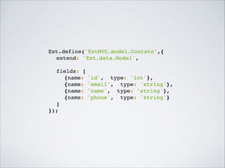 Ext.define('ExtMVC.model.Contato',{!
! extend: 'Ext.data.Model',!
!
! fields: [!
! ! {name: 'id', type: 'int'},!
! ! {name: 'email', type: 'string'},!
! ! {name: 'name', type: 'string'},!
! ! {name: 'phone', type: 'string'}!
! ]!
});!

 