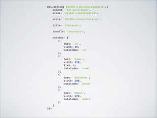 Ext.define('ExtMVC.view.ContatosGrid',{!
!
extend: 'Ext.grid.Panel',!
!
alias: 'widget.contatosgrid',!

!

!

store: 'ExtMVC.store.Contatos',!

!

title: 'Contatos',!

!

iconCls: 'icon-grid',!

!
!
!

!
columns: [!
!
!
{!
!
!
!
text: 'ID',!
!
!
!
width: 35,!
!
!
!
dataIndex: 'id'!
!
!
},!
!
!
{!
!
!
!
text: 'Nome',!
!
!
!
width: 170,!
!
!
!
flex: 1,!
!
!
!
dataIndex: 'name'!
!
!
},!
!
!
{!
!
!
!
text: 'Telefone',!
!
!
!
width: 100,!
!
!
!
dataIndex: 'phone'!
!
!
},!
!
!
{!
!
!
!
text: 'Email',!
!
!
!
width: 170,!
!
!
!
dataIndex: 'email'!
!
!
}!
!
]!
});!

 