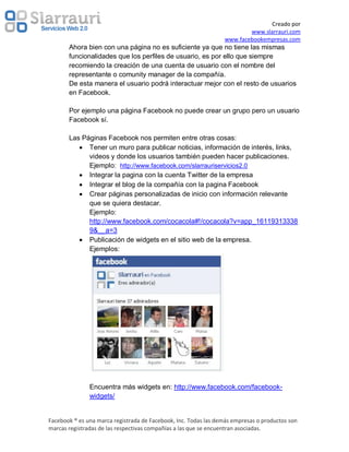 Creado por
                                                                         www.slarrauri.com
                                                                 www.facebookempresas.com
       Ahora bien con una página no es suficiente ya que no tiene las mismas
       funcionalidades que los perfiles de usuario, es por ello que siempre
       recomiendo la creación de una cuenta de usuario con el nombre del
       representante o comunity manager de la compañía.
       De esta manera el usuario podrá interactuar mejor con el resto de usuarios
       en Facebook.

       Por ejemplo una página Facebook no puede crear un grupo pero un usuario
       Facebook sí.

       Las Páginas Facebook nos permiten entre otras cosas:
             Tener un muro para publicar noticias, información de interés, links,
             videos y donde los usuarios también pueden hacer publicaciones.
             Ejemplo: http://www.facebook.com/slarrauriservicios2.0
             Integrar la pagina con la cuenta Twitter de la empresa
             Integrar el blog de la compañía con la pagina Facebook
             Crear páginas personalizadas de inicio con información relevante
             que se quiera destacar.
             Ejemplo:
             http://www.facebook.com/cocacola#!/cocacola?v=app_16119313338
             9&__a=3
             Publicación de widgets en el sitio web de la empresa.
             Ejemplos:




               Encuentra más widgets en: http://www.facebook.com/facebook-
               widgets/


Facebook ® es una marca registrada de Facebook, Inc. Todas las demás empresas o productos son
marcas registradas de las respectivas compañías a las que se encuentran asociadas.
 