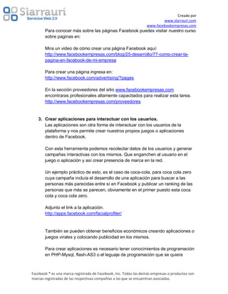 Creado por
                                                                         www.slarrauri.com
                                                                 www.facebookempresas.com
       Para conocer más sobre las páginas Facebook puedes visitar nuestro curso
       sobre paginas en:

       Mira un video de cómo crear una página Facebook aquí:
       http://www.facebookempresas.com/blog/25-desarrollo/77-como-crear-la-
       pagina-en-facebook-de-mi-empresa

       Para crear una página ingresa en:
       http://www.facebook.com/advertising/?pages

       En la sección proveedores del sitio www.facebookempresas.com
       encontraras profesionales altamente capacitados para realizar esta tarea.
       http://www.facebookempresas.com/proveedores


   3. Crear aplicaciones para interactuar con los usuarios.
      Las aplicaciones son otra forma de interactuar con los usuarios de la
      plataforma y nos permite crear nuestros propios juegos o aplicaciones
      dentro de Facebook.

       Con esta herramienta podemos recolectar datos de los usuarios y generar
       campañas interactivas con los mismos. Que enganchen al usuario en el
       juego o aplicación y así crear presencia de marca en la red.

       Un ejemplo práctico de esto, es el caso de coca-cola, para coca cola zero
       cuya campaña incluía el desarrollo de una aplicación para buscar a las
       personas más parecidas entre sí en Facebook y publicar un ranking de las
       personas que más se parecen, obviamente en el primer puesto esta coca
       cola y coca cola zero.

       Adjunto el link a la aplicación.
       http://apps.facebook.com/facialprofiler/


       También se pueden obtener beneficios económicos creando aplicaciones o
       juegos virales y colocando publicidad en los mismos.

       Para crear aplicaciones es necesario tener conocimientos de programación
       en PHP-Mysql, flash-AS3 o el leguaje de programación que se quiera



Facebook ® es una marca registrada de Facebook, Inc. Todas las demás empresas o productos son
marcas registradas de las respectivas compañías a las que se encuentran asociadas.
 