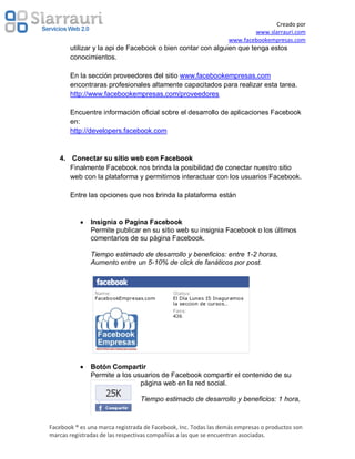 Creado por
                                                                         www.slarrauri.com
                                                                 www.facebookempresas.com
       utilizar y la api de Facebook o bien contar con alguien que tenga estos
       conocimientos.

       En la sección proveedores del sitio www.facebookempresas.com
       encontraras profesionales altamente capacitados para realizar esta tarea.
       http://www.facebookempresas.com/proveedores

       Encuentre información oficial sobre el desarrollo de aplicaciones Facebook
       en:
       http://developers.facebook.com


   4. Conectar su sitio web con Facebook
      Finalmente Facebook nos brinda la posibilidad de conectar nuestro sitio
      web con la plataforma y permitirnos interactuar con los usuarios Facebook.

       Entre las opciones que nos brinda la plataforma están


               Insignia o Pagina Facebook
               Permite publicar en su sitio web su insignia Facebook o los últimos
               comentarios de su página Facebook.

               Tiempo estimado de desarrollo y beneficios: entre 1-2 horas,
               Aumento entre un 5-10% de click de fanáticos por post.




               Botón Compartir
               Permite a los usuarios de Facebook compartir el contenido de su
                               página web en la red social.

                                 Tiempo estimado de desarrollo y beneficios: 1 hora,



Facebook ® es una marca registrada de Facebook, Inc. Todas las demás empresas o productos son
marcas registradas de las respectivas compañías a las que se encuentran asociadas.
 