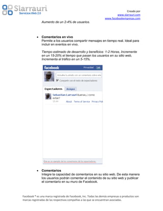 Creado por
                                                                         www.slarrauri.com
                                                                 www.facebookempresas.com
               Aumento de un 2-4% de usuarios.



               Comentarios en vivo
               Permite a los usuarios compartir mensajes en tiempo real. Ideal para
               incluir en eventos en vivo.

               Tiempo estimado de desarrollo y beneficios: 1-2 Horas, Incremente
               en un 15-20% el tiempo que pasan los usuarios en su sitio web,
               Incrementa el tráfico en un 5-15%.




               Comentarios
               Integre la capacidad de comentarios en su sitio web. De esta manera
               los usuarios podrán comentar el contenido de su sitio web y publicar
               el comentario en su muro de Facebook.



Facebook ® es una marca registrada de Facebook, Inc. Todas las demás empresas o productos son
marcas registradas de las respectivas compañías a las que se encuentran asociadas.
 