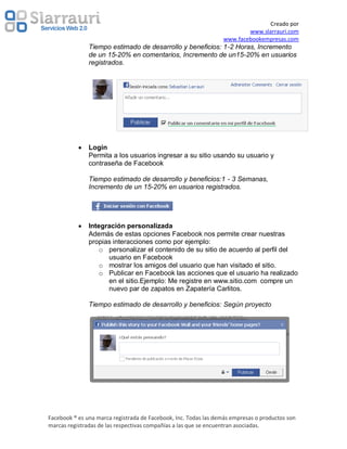 Creado por
                                                                         www.slarrauri.com
                                                                 www.facebookempresas.com
               Tiempo estimado de desarrollo y beneficios: 1-2 Horas, Incremento
               de un 15-20% en comentarios, Incremento de un15-20% en usuarios
               registrados.




               Login
               Permita a los usuarios ingresar a su sitio usando su usuario y
               contraseña de Facebook

               Tiempo estimado de desarrollo y beneficios:1 - 3 Semanas,
               Incremento de un 15-20% en usuarios registrados.




               Integración personalizada
               Además de estas opciones Facebook nos permite crear nuestras
               propias interacciones como por ejemplo:
                   o personalizar el contenido de su sitio de acuerdo al perfil del
                     usuario en Facebook
                   o mostrar los amigos del usuario que han visitado el sitio.
                   o Publicar en Facebook las acciones que el usuario ha realizado
                     en el sitio.Ejemplo: Me registre en www.sitio.com compre un
                     nuevo par de zapatos en Zapatería Carlitos.

               Tiempo estimado de desarrollo y beneficios: Según proyecto




Facebook ® es una marca registrada de Facebook, Inc. Todas las demás empresas o productos son
marcas registradas de las respectivas compañías a las que se encuentran asociadas.
 