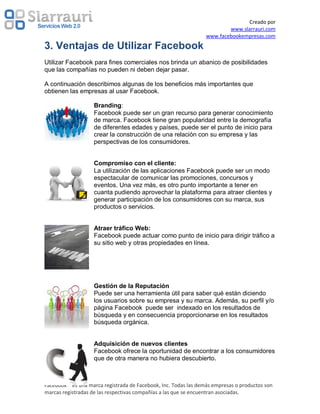 Creado por
                                                                         www.slarrauri.com
                                                                 www.facebookempresas.com
3. Ventajas de Utilizar Facebook
Utilizar Facebook para fines comerciales nos brinda un abanico de posibilidades
que las compañías no pueden ni deben dejar pasar.

A continuación describimos algunas de los beneficios más importantes que
obtienen las empresas al usar Facebook.

                    Branding:
                    Facebook puede ser un gran recurso para generar conocimiento
                    de marca. Facebook tiene gran popularidad entre la demografía
                    de diferentes edades y países, puede ser el punto de inicio para
                    crear la construcción de una relación con su empresa y las
                    perspectivas de los consumidores.


                    Compromiso con el cliente:
                    La utilización de las aplicaciones Facebook puede ser un modo
                    espectacular de comunicar las promociones, concursos y
                    eventos. Una vez más, es otro punto importante a tener en
                    cuanta pudiendo aprovechar la plataforma para atraer clientes y
                    generar participación de los consumidores con su marca, sus
                    productos o servicios.


                    Atraer tráfico Web:
                    Facebook puede actuar como punto de inicio para dirigir tráfico a
                    su sitio web y otras propiedades en línea.




                    Gestión de la Reputación
                    Puede ser una herramienta útil para saber qué están diciendo
                    los usuarios sobre su empresa y su marca. Además, su perfil y/o
                    página Facebook puede ser indexado en los resultados de
                    búsqueda y en consecuencia proporcionarse en los resultados
                    búsqueda orgánica.


                    Adquisición de nuevos clientes
                    Facebook ofrece la oportunidad de encontrar a los consumidores
                    que de otra manera no hubiera descubierto.



Facebook ® es una marca registrada de Facebook, Inc. Todas las demás empresas o productos son
marcas registradas de las respectivas compañías a las que se encuentran asociadas.
 