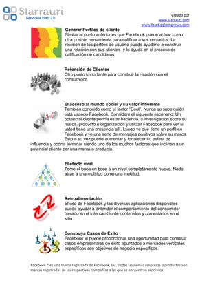 Creado por
                                                                         www.slarrauri.com
                                                                 www.facebookempresas.com
                    Generar Perfiles de cliente
                    Similar al punto anterior es que Facebook puede actuar como
                    otra posible herramienta para calificar a sus contactos. La
                    revisión de los perfiles de usuario puede ayudarlo a construir
                    una relación con sus clientes y lo ayuda en el proceso de
                    calificación de candidatos.


                    Retención de Clientes
                    Otro punto importante para construir la relación con el
                    consumidor.




                   El acceso al mundo social y su valor inherente
                   También conocido como el factor “Cool”. Nunca se sabe quién
                   está usando Facebook. Considere el siguiente escenario: Un
                   potencial cliente podría estar haciendo la investigación sobre su
                   marca, producto u organización y utilizar Facebook para ver si
                   usted tiene una presencia allí. Luego ve que tiene un perfil en
                   Facebook y ve una serie de mensajes positivos sobre su marca.
                   Esto a su vez puede aumentar y fortalecer su esfera de
influencia y podría terminar siendo uno de los muchos factores que inclinan a un
potencial cliente por una marca o producto.


                    El efecto viral
                    Tome el boca en boca a un nivel completamente nuevo. Nada
                    atrae a una multitud como una multitud.




                    Retroalimentación
                    El uso de Facebook y las diversas aplicaciones disponibles
                    puede ayudar a entender el comportamiento del consumidor
                    basado en el intercambio de contenidos y comentarios en el
                    sitio.


                    Construya Casos de Exito
                    Facebook le puede proporcionar una oportunidad para construir
                    casos empresariales de éxito apuntados a mercados verticales
                    específicos con objetivos de negocio específicos.


Facebook ® es una marca registrada de Facebook, Inc. Todas las demás empresas o productos son
marcas registradas de las respectivas compañías a las que se encuentran asociadas.
 