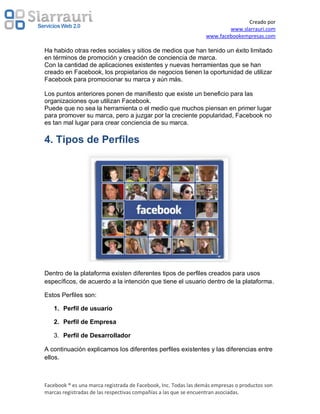 Creado por
                                                                         www.slarrauri.com
                                                                 www.facebookempresas.com

Ha habido otras redes sociales y sitios de medios que han tenido un éxito limitado
en términos de promoción y creación de conciencia de marca.
Con la cantidad de aplicaciones existentes y nuevas herramientas que se han
creado en Facebook, los propietarios de negocios tienen la oportunidad de utilizar
Facebook para promocionar su marca y aún más.

Los puntos anteriores ponen de manifiesto que existe un beneficio para las
organizaciones que utilizan Facebook.
Puede que no sea la herramienta o el medio que muchos piensan en primer lugar
para promover su marca, pero a juzgar por la creciente popularidad, Facebook no
es tan mal lugar para crear conciencia de su marca.

4. Tipos de Perfiles




Dentro de la plataforma existen diferentes tipos de perfiles creados para usos
específicos, de acuerdo a la intención que tiene el usuario dentro de la plataforma.

Estos Perfiles son:

   1. Perfil de usuario

   2. Perfil de Empresa

   3. Perfil de Desarrollador

A continuación explicamos los diferentes perfiles existentes y las diferencias entre
ellos.



Facebook ® es una marca registrada de Facebook, Inc. Todas las demás empresas o productos son
marcas registradas de las respectivas compañías a las que se encuentran asociadas.
 