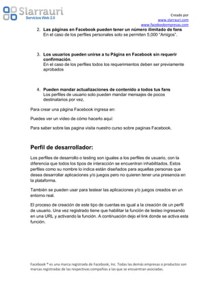 Creado por
                                                                         www.slarrauri.com
                                                                 www.facebookempresas.com
   2. Las páginas en Facebook pueden tener un número ilimitado de fans
      En el caso de los perfiles personales solo se permiten 5,000 “Amigos”.



   3. Los usuarios pueden unirse a tu Página en Facebook sin requerir
      confirmación.
      En el caso de los perfiles todos los requerimientos deben ser previamente
      aprobados



   4. Pueden mandar actualizaciones de contenido a todos tus fans
      Los perfiles de usuario solo pueden mandar mensajes de pocos
      destinatarios por vez.

Para crear una página Facebook ingresa en:

Puedes ver un video de cómo hacerlo aquí:

Para saber sobre las pagina visita nuestro curso sobre paginas Facebook.



Perfil de desarrollador:
Los perfiles de desarrollo o testing son iguales a los perfiles de usuario, con la
diferencia que todos los tipos de interacción se encuentran inhabilitados. Estos
perfiles como su nombre lo indica están diseñados para aquellas personas que
desea desarrollar aplicaciones y/o juegos pero no quieren tener una presencia en
la plataforma.

También se pueden usar para testear las aplicaciones y/o juegos creados en un
entorno real.

El proceso de creación de este tipo de cuentas es igual a la creación de un perfil
de usuario. Una vez registrado tiene que habilitar la función de testeo ingresando
en una URL y activando la función. A continuación dejo el link donde se activa esta
función.




Facebook ® es una marca registrada de Facebook, Inc. Todas las demás empresas o productos son
marcas registradas de las respectivas compañías a las que se encuentran asociadas.
 