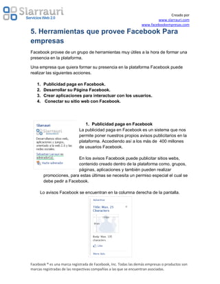 Creado por
                                                                         www.slarrauri.com
                                                                 www.facebookempresas.com
5. Herramientas que provee Facebook Para
empresas
Facebook provee de un grupo de herramientas muy útiles a la hora de formar una
presencia en la plataforma.

Una empresa que quiera formar su presencia en la plataforma Facebook puede
realizar las siguientes acciones.

   1.   Publicidad paga en Facebook.
   2.   Desarrollar su Página Facebook.
   3.   Crear aplicaciones para interactuar con los usuarios.
   4.   Conectar su sitio web con Facebook.




                                1. Publicidad paga en Facebook
                            La publicidad paga en Facebook es un sistema que nos
                            permite poner nuestros propios avisos publicitarios en la
                            plataforma. Accediendo así a los más de 400 millones
                            de usuarios Facebook.

                         En los avisos Facebook puede publicitar sitios webs,
                         contenido creado dentro de la plataforma como, grupos,
                         páginas, aplicaciones y también pueden realizar
        promociones, para estas últimas se necesita un permiso especial el cual se
        debe pedir a Facebook.

     Lo avisos Facebook se encuentran en la columna derecha de la pantalla.




Facebook ® es una marca registrada de Facebook, Inc. Todas las demás empresas o productos son
marcas registradas de las respectivas compañías a las que se encuentran asociadas.
 