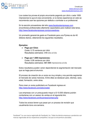 Creado por
                                                                         www.slarrauri.com
                                                                 www.facebookempresas.com

       Los costes los provee el propio anunciante pagando por click o cada 1000
       impresiones lo que el crea conveniente, si no tienes experiencia en esto se
       recomienda usar las opciones por defecto o contratar a un profesional.

       En la sección proveedores del sitio www.facebookempresas.com
       encontraras profesionales altamente capacitados para realizar esta tarea.
       http://www.facebookempresas.com/proveedores

       Un promedio general de gasto en Facebook para una Pymes es de 40
       dólares diarios, obteniendo los siguientes resultados.


       Ejemplos:
            Pago por Click:
            Coste: 0.15 centavos por click
            Resultados estimados: 310 clics al día

               Pago por 1.000 impresiones:
               Coste: 0.06 centavos por click
               Resultados estimados: 667.000 impresiones al día

       Estos resultados pueden variar dependiendo la segmentación del mercado
       que se haga para el anuncio.

       El proceso de creación de un aviso es muy simple y nos permite segmentar
       el mercado de varias maneras. Entre ellas se destacan país, idiomas, sexo,
       edad, formación, entre otras.

       Para crear un aviso publicitario en Facebook ingresa en:
       http://www.facebook.com/ads/create/

       Las empresas con un presupuesto mayor a $ 10.000 dólares podrán
       contactarse con un asesor de ventas en el siguiente link.
       http://www.facebook.com/business/contact.php

       Todos los avisos tienen que pasar por un proceso de revisión que
       usualmente dura una semana.




Facebook ® es una marca registrada de Facebook, Inc. Todas las demás empresas o productos son
marcas registradas de las respectivas compañías a las que se encuentran asociadas.
 