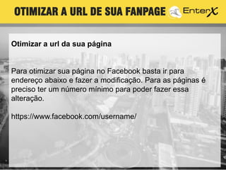 OTIMIZAR A URL DE SUA FANPAGE
Otimizar a url da sua página
Para otimizar sua página no Facebook basta ir para
endereço abaixo e fazer a modificação. Para as páginas é
preciso ter um número mínimo para poder fazer essa
alteração.
https://www.facebook.com/username/
 
