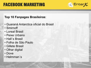 Top 10 Fanpages Brasileiras:
• Guaraná Antarctica oficial do Brasil
• Smirnoff
• Loreal Brasil
• Peixe Urbano
• Hall´s Brasil
• Folha de São Paulo
• Gillete Brasil
• Olhar digital
• Dove
• Helmman´s
FACEBOOK MARKETING
 