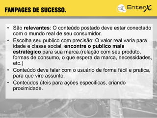 • São relevantes: O conteúdo postado deve estar conectado
com o mundo real de seu consumidor.
• Escolha seu publico com precisão: O valor real varia para
idade e classe social, encontre o publico mais
estratégico para sua marca.(relação com seu produto,
formas de consumo, o que espera da marca, necessidades,
etc.)
• Conteúdo deve falar com o usuário de forma fácil e pratica,
para que vire assunto.
• Conteúdos úteis para ações especificas, criando
proximidade.
FANPAGES DE SUCESSO.
 