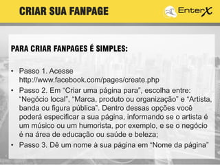 PARA CRIAR FANPAGES É SIMPLES:6
• Passo 1. Acesse
http://www.facebook.com/pages/create.php
• Passo 2. Em “Criar uma página para”, escolha entre:
“Negócio local”, “Marca, produto ou organização” e “Artista,
banda ou figura pública”. Dentro dessas opções você
poderá especificar a sua página, informando se o artista é
um músico ou um humorista, por exemplo, e se o negócio
é na área de educação ou saúde e beleza;
• Passo 3. Dê um nome à sua página em “Nome da página”
CRIAR SUA FANPAGE
 