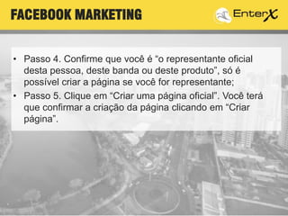 • Passo 4. Confirme que você é “o representante oficial
desta pessoa, deste banda ou deste produto”, só é
possível criar a página se você for representante;
• Passo 5. Clique em “Criar uma página oficial”. Você terá
que confirmar a criação da página clicando em “Criar
página”.
FACEBOOK MARKETING
 
