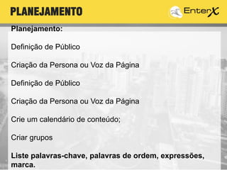 Planejamento:
Definição de Público
Criação da Persona ou Voz da Página
Definição de Público
Criação da Persona ou Voz da Página
Crie um calendário de conteúdo;
Criar grupos
Liste palavras-chave, palavras de ordem, expressões,
marca.
PLANEJAMENTO
 