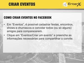 • Em “Eventos”, é possível cadastrar festas, encontros,
shows e churrascos e convidar todos (ou só alguns)
amigos para comparecerem.
• Clique em “Eventos/Criar um evento” e preencha as
informações necessárias para compartilhar o convite.
CRIAR EVENTOS
COMO CRIAR EVENTOS NO FACEBOOK
 