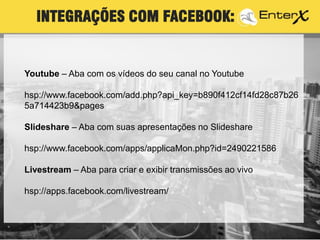 Youtube – Aba com os vídeos do seu canal no Youtube
hsp://www.facebook.com/add.php?api_key=b890f412cf14fd28c87b26
5a714423b9&pages
Slideshare – Aba com suas apresentações no Slideshare
hsp://www.facebook.com/apps/applicaMon.php?id=2490221586
Livestream – Aba para criar e exibir transmissões ao vivo
hsp://apps.facebook.com/livestream/
INTEGRAÇÕES COM FACEBOOK:
 