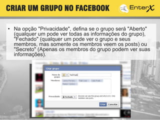 • Na opção "Privacidade", defina se o grupo será "Aberto"
(qualquer um pode ver todas as informações do grupo),
"Fechado" (qualquer um pode ver o grupo e seus
membros, mas somente os membros veem os posts) ou
"Secreto" (Apenas os membros do grupo podem ver suas
informações).
CRIAR UM GRUPO NO FACEBOOK
 