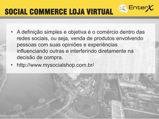 • A definição simples e objetiva é o comércio dentro das
redes sociais, ou seja, venda de produtos envolvendo
pessoas com suas opiniões e experiências
influenciando outras e interferindo diretamente na
decisão de compra.
• http://www.mysocialshop.com.br/
SOCIAL COMMERCE LOJA VIRTUAL
 