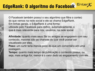 EdgeRank: O algoritmo do Facebook
O Facebook também possui o seu algoritmo que filtra o conteú
do que vemos na rede social e ele se chama EdgeRank.
Em linhas gerais, o EdgeRank é uma forma
utilizada pelo Facebook para definir, automaticamente, o
que é mais relevante para nós, usuários, na rede social.
Afinidade: quanto mais seus fãs ou amigos se engajarem com seu
conteúdo, maiores são as chances do que você postar ser
visualizado por eles.
Peso: um curtir teria menos peso do que um comentário em uma
postagem.
Tempo: quanto mais tempo de publicação o conteúdo possui, ou
seja, mais antiga for, menor é o valor dado ao engajamento com ele.
 