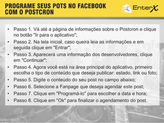 • Passo 1. Vá até a página de informações sobre o Postcron e clique
no botão "Ir para o aplicativo";
• Passo 2. Na tela inicial, caso queira leia as informações e em
seguida clique em "Entrar";
• Passo 3. Aparecerá uma informação dos desenvolvedores, clique
em "Continuar";
• Passo 4. Agora você está na área principal do aplicativo, primeiro
escolha o tipo de conteúdo que deseja publicar: estado, link ou foto;
• Passo 5. Digite o conteúdo do seu post no campo abaixo;
• Passo 6. Selecione a Fanpage que deseja agendar este post;
• Passo 7. Clique em "Programá-lo" para escolher a data e hora;
• Passo 8. Clique em "Ok" para finalizar o agendamento do post.
PROGRAME SEUS POTS NO FACEBOOK
COM O POSTCRON
 